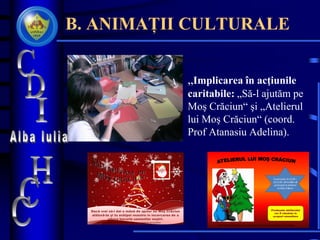 B. ANIMAȚII CULTURALE
• „Implicarea în acţiunile
caritabile: „Să-l ajutăm pe
Moş Crăciun“ şi „Atelierul
lui Moş Crăciun“ (coord.
Prof Atanasiu Adelina).
Dacă vrei să-i dai o mână de ajutor lui Moş Crăciun
alătură-te şi tu echipei noastre în încercarea de a
aduce bucurie semenilor noştri.
Informaţii suplimentare se pot obţine la CDI sau la Cabinetul de Consiliere
În perioada 10.12.09 –
18.12.09 vă invităm să
participaţi la atelierul
lui Moş Crăciun
Produsele atelierului
vor fi vândute în
scopuri umanitare
Informaţii suplimentare se pot obţine la CDI sau la Cabinetul de Consiliere
 
