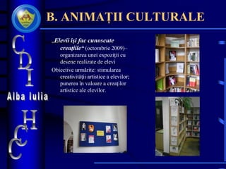 B. ANIMAȚII CULTURALE
„Elevii îşi fac cunoscute
creaţiile“ (octombrie 2009)–
organizarea unei expoziţii cu
desene realizate de elevi
Obiective urmărite: stimularea
creativităţii artistice a elevilor;
punerea în valoare a creaţilor
artistice ale elevilor.
 