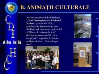 B. ANIMAȚII CULTURALE
Desfăşurarea de activităţi dedicate
„Lunii Internaţionale a Bibliotecii
Şcolare“ (octombrie 2009):
acordarea de diplome celor mai
fideli cititori, demararea proiectului
„Călătorie în universul cărţii“,
desfăşurarea concursului „Cine
citeşte ştie“, expoziţie de desene
realizate de elevi „Aspiraţii spre
ideal“.
 