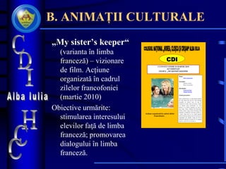 B. ANIMAȚII CULTURALE
„My sister’s keeper“
(varianta în limba
franceză) – vizionare
de film. Acțiune
organizată în cadrul
zilelor francofoniei
(martie 2010)
Obiective urmărite:
stimularea interesului
elevilor faţă de limba
franceză; promovarea
dialogului în limba
franceză.
CDI
VĂ INVITĂ VINERI 26 MARTIE 2010
SĂ VIZIONAŢI
FILMUL „MY SISTER’S KEEPER
Regia:
Nick Cassavetes
Scenariul:
Jeremy Leven
Nick Cassavetes
Distribuţia:
Cameron Diaz,
Abigail Breslin
Scurtă prezentare:
Sara şi Brian duc o viaţă idilică alături
de cele două fete ale lor. Dar familia
ascunde un secret care va ieşi în
curând la iveală: fiica cea mică, Anna,
s-a născut prin fertilizare in vitro
pentru a se potrivi genetic cu sora ei
mai mare, Kate, bolnavă de leucemie.
Pentru Anna, viaţa a fost un lung şir de
operaţii şi transfuzii necesare pentru a-
i salva viaţa sorei ei şi, când aceasta
întră în blocaj renal şi are nevoie de un
transplant de rinichi, Anna îşi dă în
judecată părinţii cerând să ia singură
decizii cu privire la corpul ei.
Acţiune organizată în cadrul zilelor
francofoniei.
 