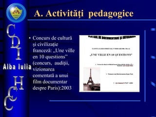 A. Activităţi pedagogice
• Concurs de cultură
şi civilizaţie
franceză: „Une ville
en 10 questions”
(concurs, audiţii,
vizionarea
comentată a unui
film documentar
despre Paris):2003
 