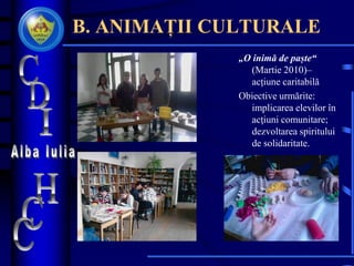 B. ANIMAȚII CULTURALE
„O inimă de paște“
(Martie 2010)–
acțiune caritabilă
Obiective urmărite:
implicarea elevilor în
acţiuni comunitare;
dezvoltarea spiritului
de solidaritate.
 
