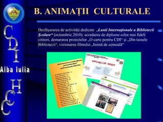 B. ANIMAȚII CULTURALE
Desfăşurarea de activităţi dedicate „Lunii Internaţionale a Bibliotecii
Şcolare“ (octombrie 2010): acordarea de diplome celor mai fideli
cititori, demararea proiectelor „O carte pentru CDI“ și „Din tainele
Bibliotecii“, vizionarea filmului „Inimă de cerneală“
 