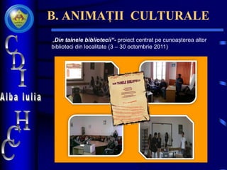 B. ANIMAȚII CULTURALE
„Din tainele bibliotecii“- proiect centrat pe cunoașterea altor
biblioteci din localitate (3 – 30 octombrie 2011)
 