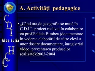 A. Activităţi pedagogice
• „Când ora de geografie se mută în
C.D.I.”, proiect realizat în colaborare
cu prof.Felicia Bimbea (documentare
în vederea elaborării de către elevi a
unor dosare documentare, înregistrări
video, prezentarea produselor
realizate):2003-2004
 