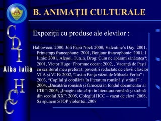 B. ANIMAȚII CULTURALE
Expoziţii cu produse ale elevilor :
Halloween: 2000, Joli Papa Noel: 2000, Valentine’s Day: 2001,
Printemps francophone: 2001, Bonjour francophonie: 2001, 1
Iunie: 2001, Alcool. Tutun. Drog: Cum ne apărăm sănătatea?:
2001, Victor Hugo: l’homme ocean: 2002, , Vacanţă de Paşti
cu scriitorul meu preferat: povestiri redactate de elevii claselor
VI A şi VI B: 2002, “Iustin Panţa văzut de Mihaela Ferlai” :
2003, “Copilul şi copilăria în literatura română şi străină” :
2004, „Bucătăria română şi farnceză în fondul documentar al
CDI”: 2005, „Imagini ale cărţii în literatura română şi străină
din secolul XX”: 2005, Colegiul HCC – vazut de elevi: 2008,
Sa spunem STOP violentei: 2008
 