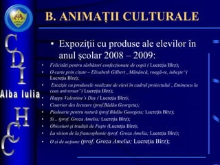 B. ANIMAȚII CULTURALE
• Expoziţii cu produse ale elevilor în
anul școlar 2008 – 2009:
• Felicităti pentru sărbători confecţionate de copii ( Lucreţia Bîrz);
• O carte prin citate – Elisabeth Gilbert „Mănâncă, roagă-te, iubeşte“(
Lucreţia Bîrz);
• Exoziţie cu produsele realizate de elevi în cadrul proiectului „Eminescu la
ceas aniversar“( Lucreţia Bîrz);
• Happy Valentine’s Day ( Lucreţia Bîrz);
• Courrier des lecteurs (prof.Bădău Georgeta);
• Pledoarie pentru natură (prof.Bădău Georgeta; Lucreţia Bîrz);
• Si... (prof. Groza Amelia; Lucreţia Bîrz);
• Obiceiuri şi tradiţii de Paşte (Lucreţia Bîrz);
• La vision de la francophonie (prof. Groza Amelia; Lucreţia Bîrz);
• O zi de acţiune (prof. Groza Amelia; Lucreţia Bîrz);
 