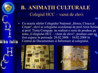 Colegiul HCC – vazut de elevi
• Cu ocazia zilelor Colegiului Naţional „Horea, Cloşca şi
Crişan“, elevi ai colegiului coordonaţi de prof.Aron Sorina
şi prof. Timiş Crenguţa au realizat o serie de produse pe
tema „Colegiului HCC – văzut de elevi“, produse care au
fost expuse în perioada 28.02.2008 – 10.02.2008 în
Centrul de Documentare si Informare al colegiului.
B. ANIMAȚII CULTURALE
 