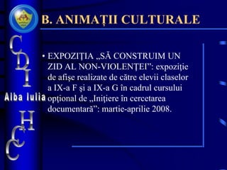B. ANIMAȚII CULTURALE
• EXPOZIŢIA „SĂ CONSTRUIM UN
ZID AL NON-VIOLENŢEI”: expoziţie
de afişe realizate de către elevii claselor
a IX-a F şi a IX-a G în cadrul cursului
opţional de „Iniţiere în cercetarea
documentară”: martie-aprilie 2008.
 
