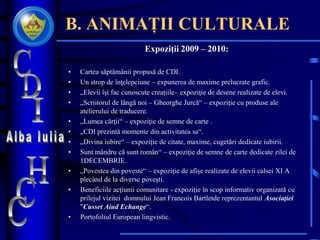 B. ANIMAȚII CULTURALE
Expoziţii 2009 – 2010:
• Cartea săptămânii propusă de CDI.
• Un strop de înţelepciune – expunerea de maxime prelucrate grafic.
• „Elevii îşi fac cunoscute creaţiile– expoziţie de desene realizate de elevi.
• „Scriitorul de lângă noi – Gheorghe Jurcă“ – expoziţie cu produse ale
atelierului de traducere.
• „Lumea cărţii“ – expoziţie de semne de carte .
• „CDI prezintă momente din activitatea sa“.
• „Divina iubire“ – expoziţie de citate, maxime, cugetări dedicate iubirii.
• Sunt mândru că sunt român“ – expoziţie de semne de carte dedicate zilei de
1DECEMBRIE.
• „Povestea din poveste“ – expoziţie de afişe realizate de elevii calsei XI A
plecând de la diverse poveşti.
• Beneficiile acţiunii comunitare - expoziţie în scop informativ organizată cu
prilejul vizitei domnului Jean Francois Bartletde reprezentantul Asociaţiei
"Cusset Aiud Echange“.
• Portofoliul European lingvistic.
 
