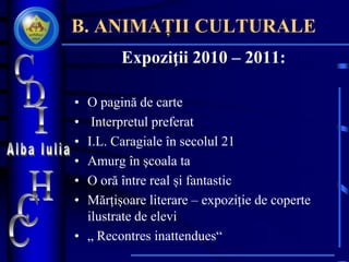 B. ANIMAȚII CULTURALE
Expoziţii 2010 – 2011:
• O pagină de carte
• Interpretul preferat
• I.L. Caragiale în secolul 21
• Amurg în şcoala ta
• O oră între real și fantastic
• Mărțișoare literare – expoziție de coperte
ilustrate de elevi
• „ Recontres inattendues“
 