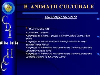 B. ANIMAȚII CULTURALE
EXPOZIȚII 2011-2012
• O carte pentru CDI
• Literatură și cinema
• Expoziţie de pictură şi grafică a elevelor Sabău Laura şi Pop
Diana
• Expoziţie de coperte realizate de elevi plecând de la cărţile
poetului Aurel Pantea
• Expoziţie cu materialele realizate de elevi în cadrul proiectului
„Povestitor pentru o oră‟
• Expoziţie cu materialele realizate de elevi în cadrul proiectului
„Femeia în opera lui Gheorghe Jurcă‟
 