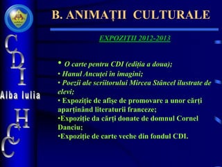 B. ANIMAȚII CULTURALE
EXPOZIȚII 2012-2013
• O carte pentru CDI (ediția a doua);
• Hanul Ancuței în imagini;
• Poezii ale scriitorului Mircea Stâncel ilustrate de
elevi;
• Expoziție de afișe de promovare a unor cărți
aparținând literaturii franceze;
•Expoziție da cărți donate de domnul Cornel
Danciu;
•Expoziție de carte veche din fondul CDI.
 