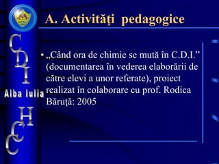 A. Activităţi pedagogice
• „Când ora de chimie se mută în C.D.I.”
(documentarea în vederea elaborării de
către elevi a unor referate), proiect
realizat în colaborare cu prof. Rodica
Băruţă: 2005
 