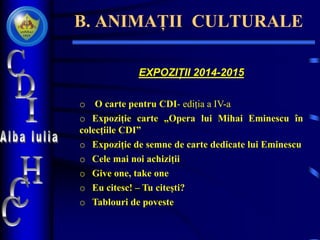 B. ANIMAȚII CULTURALE
EXPOZIȚII 2014-2015
o O carte pentru CDI- ediția a IV-a
o Expoziție carte „Opera lui Mihai Eminescu în
colecțiile CDI”
o Expoziție de semne de carte dedicate lui Eminescu
o Cele mai noi achiziții
o Give one, take one
o Eu citesc! – Tu citești?
o Tablouri de poveste
 