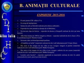 B. ANIMAȚII CULTURALE
EXPOZIȚII 2015-2016
o O carte pentru CDI- ediția a V-a;
o Un strop de înțelepciune;
o Semne de carte și felicitări realizate prin tehnica embosării;
o Expoziție de carte primită ca donație de la Bibliobus;
o Nevinovate clipe de fericire – expoziție de desene și fotografii realizate de elevi pe tema
fericirii;
o Alba Iulia înainte de 1989 în imagini și obiecte – expoziție realizată de elevii clasei a XI-a
G coordonați de prof. Daniela Cetean;
o Scrisoare către scriitorul/personajul preferat;
o „Cinephiles en herbe” (materiale realizate de elevi sub îndrumarea prof. Crișan Alina);
o Des mots et des images de nos villes et nos voyages: imagest et paroles (materiale
realizate de elevi sub îndrumarea prof. Bădău Georgeta);
o Des mots et des images de nos villes et nos voyages: endroits de nos coeurs (materiale
realizate de elevi sub îndrumarea prof. Bădău Georgeta);
o Lectură, carte încotro? – expoziție organizată cu materialele realizate de elevi în cadrul
concursului de eseuri, poezii pe tema lecturii.
 