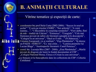 B. ANIMAȚII CULTURALE
Vitrine tematice şi expoziţii de carte:
• coordonator btc.prof.Stela Curta (2002-2006) : “Succes în noul an
şcolar” “ E scris pe tricolor UNIRE”, “Noi achiziţii”, “A venit
toamna…”, “1 Decembrie în conştiinţa românilor”, “Flori dalbe, flori
de măr – tradiţii de Crăciun”, “Eminescu”, “Caragiale”, “Cele mai
frumoase poveşti de iubire ale literaturii aşteaptă să le descoperiţi”,
“Colegiul la an aniversar”, “Dacă ar fi trăit…” (N.Stănescu), “
Uniunea Europeană: vis şi realitate”, “Ziua Pământului”, “Iţi doresc
un PAŞTE FERICIT”, “Ce mai citim…”, “Lumina poemelor lui
Lucian Blaga”, “Anotimpurile literaturii: Camil Petrescu”,
• coord. btc. Lucreţia Bîrz (2007 - 2008): „Ziua Pământului”, „Marile
poveşti de dragoste ale lumii în fondul documentar al CDI” ,
„Colegiul National Horea, Closca si Crisan la ceas aniversar“,
„Le français et la francophonie dans les collections du CDI“; Colectia
Cotidianul
 