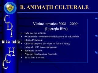 B. ANIMAȚII CULTURALE
Vitrine tematice 2008 – 2009:
(Lucreţia Bîrz)
• Cele mai noi achiziţii;
• 9 Octombrie – comemorarea Holocaustului în România
• Clecţia Cotidianul;
• Citate de dragoste din opera lui Paulo Coelho;
• Colegiul HCC la ceas aniversar;
• Scriitoare celebre;
• Popasuri prin literatura franceză;
• Să răsfoim o revistă.
•
 