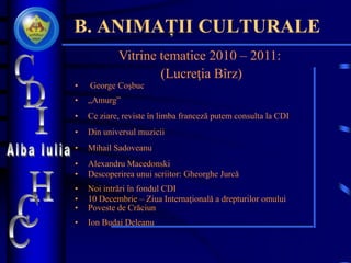 B. ANIMAȚII CULTURALE
Vitrine tematice 2010 – 2011:
(Lucreţia Bîrz)
• George Coşbuc
• „Amurg”
• Ce ziare, reviste în limba franceză putem consulta la CDI
• Din universul muzicii
• Mihail Sadoveanu
• Alexandru Macedonski
• Descoperirea unui scriitor: Gheorghe Jurcă
• Noi intrări în fondul CDI
• 10 Decembrie – Ziua Internaţională a drepturilor omului
• Poveste de Crăciun
• Ion Budai Deleanu
 