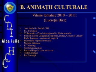 B. ANIMAȚII CULTURALE
Vitrine tematice 2010 – 2011:
(Lucreţia Bîrz)
• Noi intrări în fondul CDI
• I.L. Caragiale
• 27 Ianuarie – Ziua Internaţională a Holocaustului
• File din istoria Colegiului Naţional „Horea, Cloşca şi Crişan“
• Radu Tudoran – centenarul naşterii
• Incursiune în proza franceză
• Nichita Stănescu
• E-Twinning
• Simboluri creştine
• Lucian Blaga la ceas aniversar
• Tudor Arghezi
• Ion Creangă
 