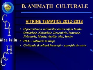 B. ANIMAȚII CULTURALE
VITRINE TEMATICE 2012-2013
• O prezentare a scriitorilor aniversați în lunile:
Octombrie, Noiembrie, Decembrie, Ianuarie,
Februarie, Martie, Aprilie, Mai, Iunie;
• HCC – călătorie în timp;
• Civilizație și cultură franceză – expoziție de carte.
 
