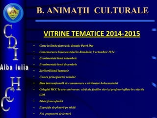 B. ANIMAȚII CULTURALE
VITRINE TEMATICE 2014-2015
• Carte în limba franceză: donație Pavel Dat
• Comemorarea holocaustului în România: 9 octombrie 2014
• Evenimentele lunii noiembrie
• Evenimentele lunii decembrie
• Scriitorii lunii ianuarie
• Unirea principatelor române
• Ziua internațională de comemorare a victimelor holocaustului
• Colegiul HCC la ceas aniversar: cărți ale foștilor elevi și profesori aflate în colecția
CDI
• Zilele francofoniei
• Expoziție de pictură pe sticlă
• Noi propuneri de lectură
 