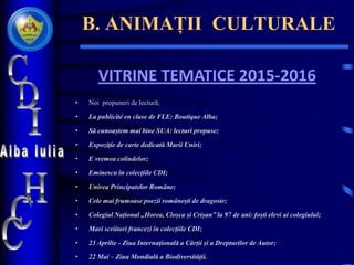 B. ANIMAȚII CULTURALE
VITRINE TEMATICE 2015-2016
• Noi propuneri de lectură;
• La publicité en clase de FLE: Boutique Alba;
• Să cunoaștem mai bine SUA: lecturi propuse;
• Expoziție de carte dedicată Marii Uniri;
• E vremea colindelor;
• Eminescu în colecțiile CDI;
• Unirea Principatelor Române;
• Cele mai frumoase poezii românești de dragoste;
• Colegiul Național „Horea, Cloșca și Crișan” la 97 de ani: foști elevi ai colegiului;
• Mari scriitori francezi în colecțiile CDI;
• 23 Aprilie - Ziua Internațională a Cărții și a Drepturilor de Autor;
• 22 Mai – Ziua Mondială a Biodiversității.
 