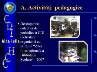 A. Activităţi pedagogice
• Descoperire
colecţiei de
periodice a CDI
(activitate
organizată cu
prilejiul “Zilei
Internaționale a
Bibliotecii
Școlare” - 2007
 