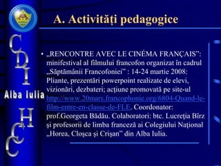 A. Activități pedagogice
• „RENCONTRE AVEC LE CINÉMA FRANÇAIS”:
minifestival al filmului francofon organizat în cadrul
„Săptămânii Francofoniei” : 14-24 martie 2008:
Pliante, prezentări powerpoint realizate de elevi,
vizionări, dezbateri; acţiune promovată pe site-ul
http://www.20mars.francophonie.org/6804-Quand-le-
film-entre-en-classe-de-FLE. Coordonator:
prof.Georgeta Bădău. Colaboratori: btc. Lucreţia Bîrz
şi profesorii de limba franceză ai Colegiului Naţional
„Horea, Cloşca şi Crişan” din Alba Iulia.
 