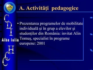 A. Activităţi pedagogice
• Prezentarea programelor de mobilitate
individuală şi în grup a elevilor şi
studenţilor din România: invitat Alin
Tomuş, specialist în programe
europene: 2001
 