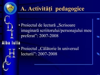 A. Activităţi pedagogice
• Proiectul de lectură „Scrisoare
imaginară scriitorului/personajului meu
preferat”: 2007-2008
• Proiectul „Călătorie în universul
lecturii”: 2007-2008
 
