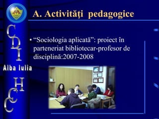 A. Activităţi pedagogice
• “Sociologia aplicată”: proiect în
parteneriat bibliotecar-profesor de
disciplină:2007-2008
 