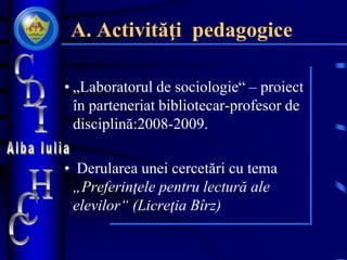 A. Activităţi pedagogice
• „Laboratorul de sociologie“ – proiect
în parteneriat bibliotecar-profesor de
disciplină:2008-2009.
• Derularea unei cercetări cu tema
„Preferinţele pentru lectură ale
elevilor“ (Licreţia Bîrz)
 