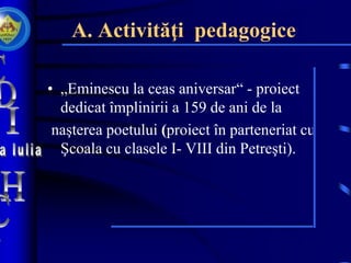 A. Activităţi pedagogice
• „Eminescu la ceas aniversar“ - proiect
dedicat împlinirii a 159 de ani de la
naşterea poetului (proiect în parteneriat cu
Şcoala cu clasele I- VIII din Petreşti).
 
