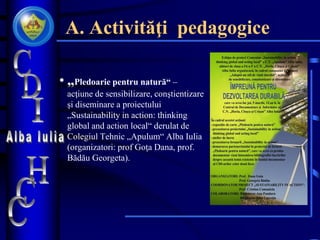 A. Activităţi pedagogice
• „Pledoarie pentru natură“ –
acţiune de sensibilizare, conştientizare
şi diseminare a proiectului
„Sustainability in action: thinking
global and action local“ derulat de
Colegiul Tehnic „Apulum“ Alba Iulia
(organizatori: prof Goţa Dana, prof.
Bădău Georgeta).
 
