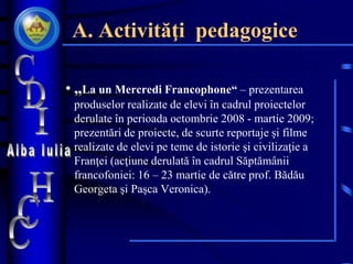 A. Activităţi pedagogice
• „La un Mercredi Francophone“ – prezentarea
produselor realizate de elevi în cadrul proiectelor
derulate în perioada octombrie 2008 - martie 2009;
prezentări de proiecte, de scurte reportaje şi filme
realizate de elevi pe teme de istorie şi civilizaţie a
Franţei (acţiune derulată în cadrul Săptămânii
francofoniei: 16 – 23 martie de către prof. Bădău
Georgeta şi Paşca Veronica).
 