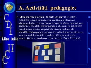 A. Activităţi pedagogice
• „Une journée d’action – O zi de acţiune“ (1.05.2009 –
1.06.2009). Acest proiect a avut următoarele obiective:
utilizarea limbii franceze pentru a exprima păreri, opinii despre
problemele societăţii contemporane şi chestiuni de actualitate;
sensiblizarea elevilor cu privire la diverse problem ale
societăţii contemporane; punerea în evidenţă a preocupărilor pe
care le au adolescenţii în ziua de azi (Echipa proiectului:
Amelia Groza – coordinator, Bîrz Lucreţia, Paşca Veronica).
 