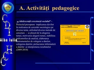 A. Activităţi pedagogice
• „Adolescenţii cercetează socialul“ -
Proiectul presupune implicarea elevilor
în realizarea de cercetări sociologice pe
diverse teme, utilizând diverse metode de
cercetare - se pleacă de la alegerea
temei, motivarea alegerii temei, stabilirea
indicatorilor de analiză, elaborarea
instrumentelor de culegere a datelor,
culegerea datelor, prelucrarea informatică
a datelor şi interpretarea rezultatelor
(2009-2010)
•
Se acordă elevului
pentru participarea şi activitatea desfăşurată ȋn cadrul proiectului
„ADOLESCENŢII CERCETEAZĂ SOCIALUL‟
COLEGIUL NAŢIONAL „HOREA, CLOŞCA ŞI CRIŞAN“
ALBA IULIA
CENTRUL DE DOCUMENTARE ŞI INFORMARE
DIRECTOR:
Prof. Cerbu Valer
IUNIE 2010
 
