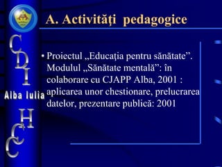 A. Activităţi pedagogice
• Proiectul „Educaţia pentru sănătate”.
Modulul „Sănătate mentală”: în
colaborare cu CJAPP Alba, 2001 :
aplicarea unor chestionare, prelucrarea
datelor, prezentare publică: 2001
 