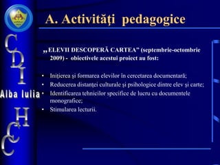 A. Activităţi pedagogice
„ELEVII DESCOPERĂ CARTEA” (septembrie-octombrie
2009) - obiectivele acestui proiect au fost:
• Iniţierea şi formarea elevilor în cercetarea documentară;
• Reducerea distanţei culturale şi psihologice dintre elev şi carte;
• Identificarea tehnicilor specifice de lucru cu documentele
monografice;
• Stimularea lecturii.
 