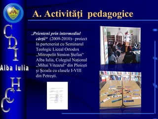 A. Activităţi pedagogice
„Prienteni prin intermediul
cărţii“ (2009-2010)– proiect
în parteneriat cu Seminarul
Teologic Liceal Ortodox
„Mitropolit Simion Ştefan“
Alba Iulia, Colegiul Naţional
„Mihai Viteazul“ din Ploieşti
şi Şcoala cu clasele I-VIII
din Petreşti.
 