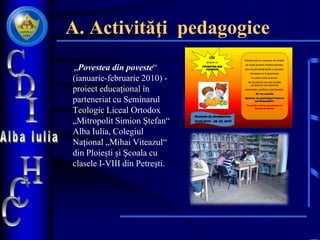 A. Activităţi pedagogice
„Povestea din poveste“
(ianuarie-februarie 2010) -
proiect educaţional în
parteneriat cu Seminarul
Teologic Liceal Ortodox
„Mitropolit Simion Ştefan“
Alba Iulia, Colegiul
Naţional „Mihai Viteazul“
din Ploieşti şi Şcoala cu
clasele I-VIII din Petreşti.
Plecând de la o poveste vă invităm
să creaţi propria voastră poveste.
sau să prezentaţi grafic o poveste.
Povestea va fi prezentată
în cadrul unui concurs.
Se va premia cea mai reuşită
poveste şi cea mai bună
prezentare grafică a unei poveşti.
Se vor acorda
diplome de participare tuturor
participanţilor.
Poveştile trebuie prezentate în
format electronic
CDI
VĂ INVITĂ LA
POVESTEA DIN
POVESTE
Perioada de desfăşurare:
10.02.2010 – 28. 02. 2010
by Lucretia Birz
 