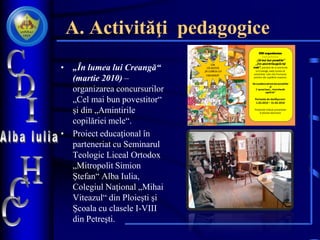 A. Activităţi pedagogice
• „În lumea lui Creangă“
(martie 2010) –
organizarea concursurilor
„Cel mai bun povestitor“
şi din „Amintirile
copilăriei mele“.
• Proiect educaţional în
parteneriat cu Seminarul
Teologic Liceal Ortodox
„Mitropolit Simion
Ştefan“ Alba Iulia,
Colegiul Naţional „Mihai
Viteazul“ din Ploieşti şi
Şcoala cu clasele I-VIII
din Petreşti.
CDI organizeaza
Concursurile:
„Cel mai bun povestitor“
„Din amintirilecopilăriei
mele“ ( plecând de la amintirile
lui Creangă, aveţi ocazia să
prezentaţi cele mai frumoase
amintiri ale copilăriei voastre).
Seva premiacel mai bun povestitor
şi
C eamai bună „Amintiredin
copilărie“.
Perioada de desfăşurare:
1.03.2010 – 31.03.2010
Produsele trebuie prezentate
în format electronic
CDI
VĂ INVITĂ
„ÎN LUMEA LUI
CREANGĂ“
by Lucreţia Bîrz
 
