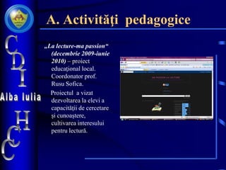 A. Activităţi pedagogice
„La lecture-ma passion“
(decembrie 2009-iunie
2010) – proiect
educaţional local.
Coordonator prof.
Rusu Sofica.
Proiectul a vizat
dezvoltarea la elevi a
capacităţii de cercetare
şi cunoaştere,
cultivarea interesului
pentru lectură.
 