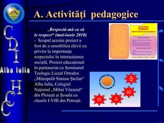 A. Activităţi pedagogice
„Respectă-mă ca să
te respect“ (mai-iunie 2010)
- Scopul acestui proiect a
fost de a sensibiliza elevii cu
privire la importanţa
respectului în interacţiunea
socială. Proiect educaţional
în parteneriat cu Seminarul
Teologic Liceal Ortodox
„Mitropolit Simion Ştefan“
Alba Iulia, Colegiul
Naţional „Mihai Viteazul“
din Ploieşti şi Şcoala cu
clasele I-VIII din Petreşti.
Trăind într-o societate în
care lipsa de respect a luat
locul respectului,
conştientizarea deformării
morale ar trebui să devină o
prioritate pentru fiecare
individ. Cu siguranţă, zilnic
asistăm la acţiuni care
contravin bunului simţ,
normelor morale. Deşi
deranjaţi de lipsa de respect
din jur, oamenii uită la rândul
lor să respecte cauzând
astfel un joc de domino
vicios al iniţierii lipsei de
respect. Ce atitudine luăm ?
Intram în acest cerc vicios al
oamenilor lipsiţi de respect,
întrebându-ne ce am putea
face, asistând pasiv dar
niciodată implicându-ne.
CDI VĂ INVITĂ
SĂ PARTICIPAŢI
LA PROIECTUL
„RESPECTĂ-MĂ CA SĂ TE RESPECT“
CUM NE PUTEM IMPLICA ?
o Realizarea unui afiş/desen, pliant pe tema
respectului.
o Realizarea unui eseu pe tema respectului
o Completarea unui chestionar pe tema
„importanţei acordate de elevi respectului“.
Ce primim pentru munca noastră?
o Diplome
o Promovarea produselor prin organizarea de
expoziţii.
o Satisfacţia de a fi implicaţi într-un proiect.
Perioada de desfăşurare: 10.05.2010 – 11.06.2010
MULŢU
MESC
BUNĂ
ZIUA
ȊMI
PARE
RĂU
TE
ROG
 