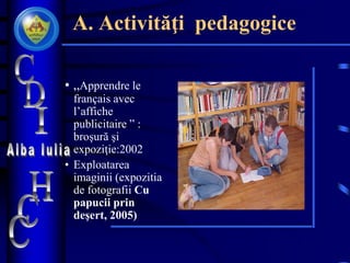A. Activităţi pedagogice
• „Apprendre le
français avec
l’affiche
publicitaire ” :
broşură şi
expoziţie:2002
• Exploatarea
imaginii (expozitia
de fotografii Cu
papucii prin
deşert, 2005)
 