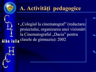 A. Activităţi pedagogice
• „Colegiul la cinematograf” (redactarea
proiectului, organizarea unei vizionări
la Cinematograful „Dacia” pentru
clasele de gimnaziu): 2002
 