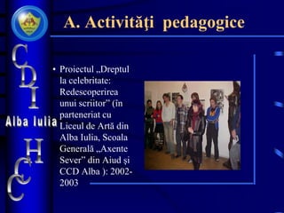 A. Activităţi pedagogice
• Proiectul „Dreptul
la celebritate:
Redescoperirea
unui scriitor” (în
parteneriat cu
Liceul de Artă din
Alba Iulia, Scoala
Generală „Axente
Sever” din Aiud şi
CCD Alba ): 2002-
2003
 