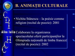 B. ANIMAȚII CULTURALE
• Nichita Stănescu – la poésie comme
religion (recital de poezie): 2001
• Colaborare la organizarea
spectacolului oferit participanţilor la
Olimpiada naţională de limba franceză
(recital de poezie): 2002
 