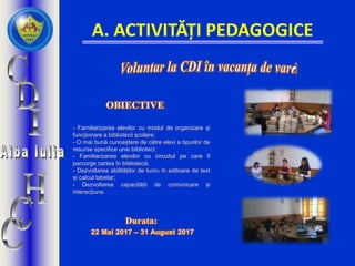 A. ACTIVITĂȚI PEDAGOGICE
- Familiarizarea elevilor cu modul de organizare și
funcționare a bibliotecii școlare;
- O mai bună cunoaștere de către elevi a tipurilor de
resurse specifice unei biblioteci;
- Familiarizarea elevilor cu circuitul pe care îl
parcurge cartea în bibliotecă;
- Dezvoltarea abilităților de lucru în editoare de text
și calcul tabelar;
- Dezvoltarea capacității de comunicare și
interacțiune.
 